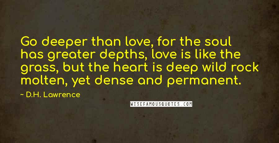 D.H. Lawrence Quotes: Go deeper than love, for the soul has greater depths, love is like the grass, but the heart is deep wild rock molten, yet dense and permanent.