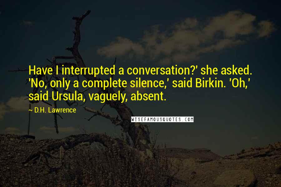 D.H. Lawrence Quotes: Have I interrupted a conversation?' she asked. 'No, only a complete silence,' said Birkin. 'Oh,' said Ursula, vaguely, absent.