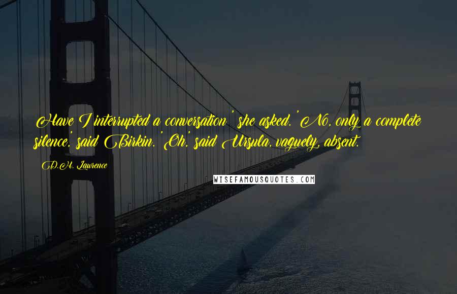 D.H. Lawrence Quotes: Have I interrupted a conversation?' she asked. 'No, only a complete silence,' said Birkin. 'Oh,' said Ursula, vaguely, absent.