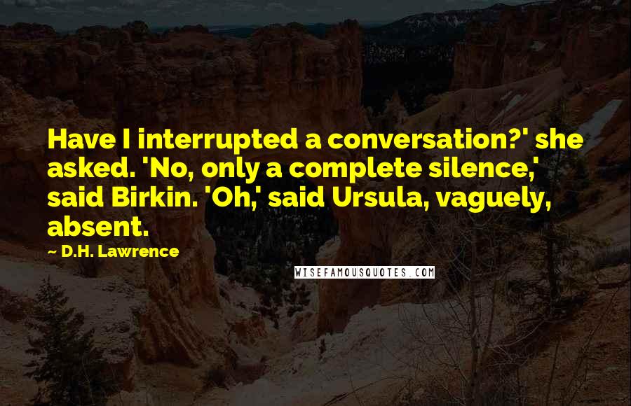 D.H. Lawrence Quotes: Have I interrupted a conversation?' she asked. 'No, only a complete silence,' said Birkin. 'Oh,' said Ursula, vaguely, absent.