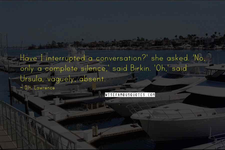 D.H. Lawrence Quotes: Have I interrupted a conversation?' she asked. 'No, only a complete silence,' said Birkin. 'Oh,' said Ursula, vaguely, absent.