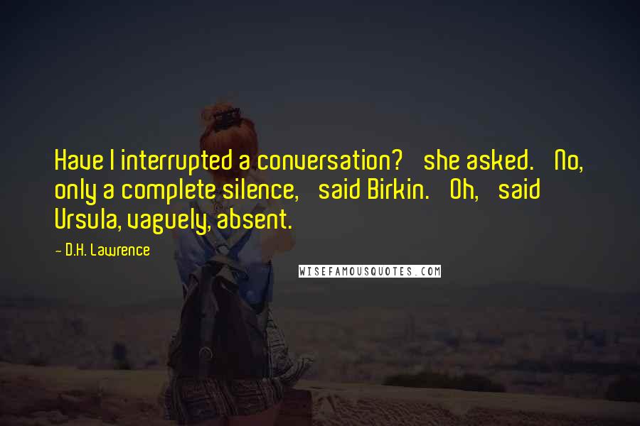 D.H. Lawrence Quotes: Have I interrupted a conversation?' she asked. 'No, only a complete silence,' said Birkin. 'Oh,' said Ursula, vaguely, absent.