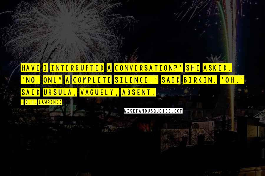 D.H. Lawrence Quotes: Have I interrupted a conversation?' she asked. 'No, only a complete silence,' said Birkin. 'Oh,' said Ursula, vaguely, absent.