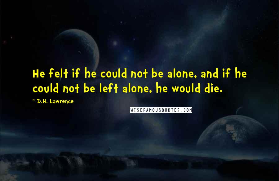 D.H. Lawrence Quotes: He felt if he could not be alone, and if he could not be left alone, he would die.