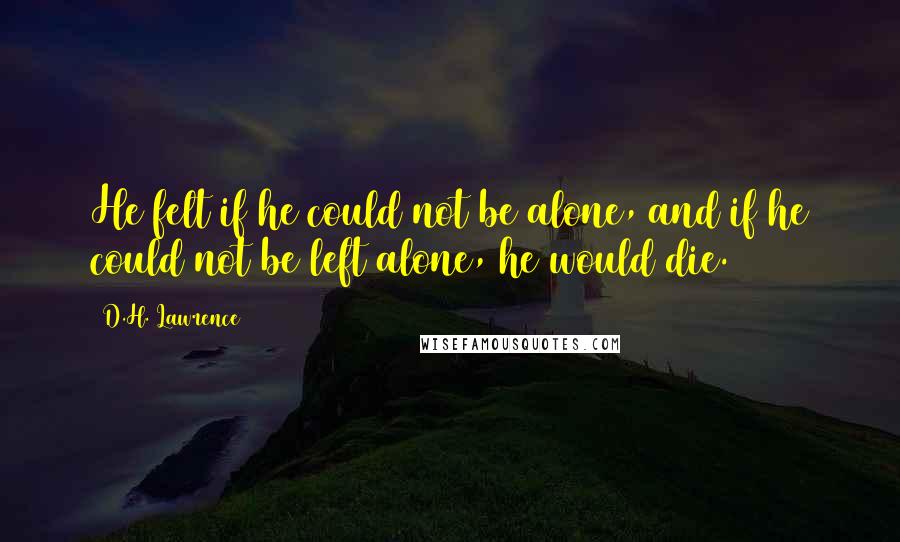 D.H. Lawrence Quotes: He felt if he could not be alone, and if he could not be left alone, he would die.