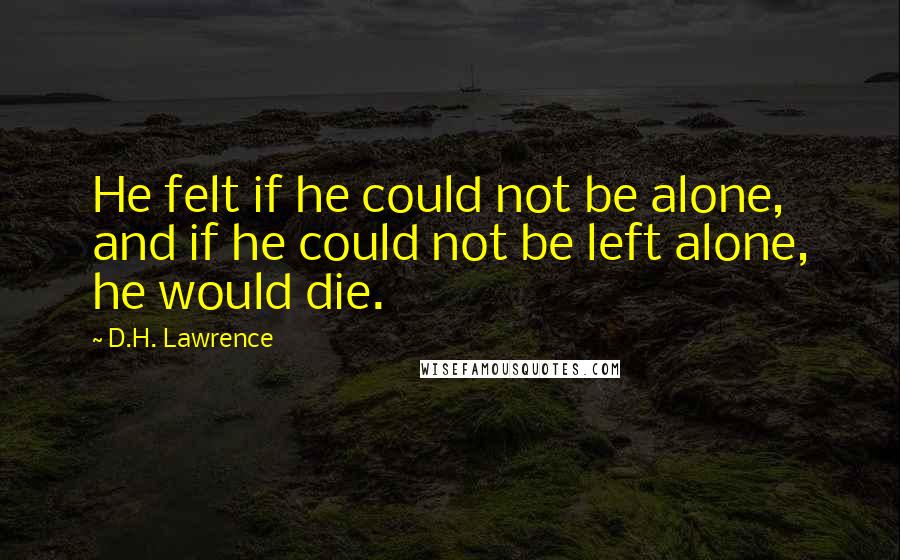 D.H. Lawrence Quotes: He felt if he could not be alone, and if he could not be left alone, he would die.