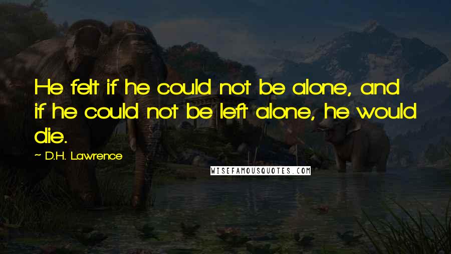 D.H. Lawrence Quotes: He felt if he could not be alone, and if he could not be left alone, he would die.