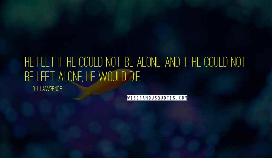 D.H. Lawrence Quotes: He felt if he could not be alone, and if he could not be left alone, he would die.