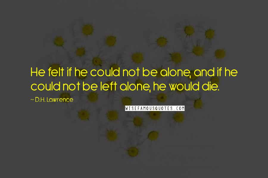 D.H. Lawrence Quotes: He felt if he could not be alone, and if he could not be left alone, he would die.