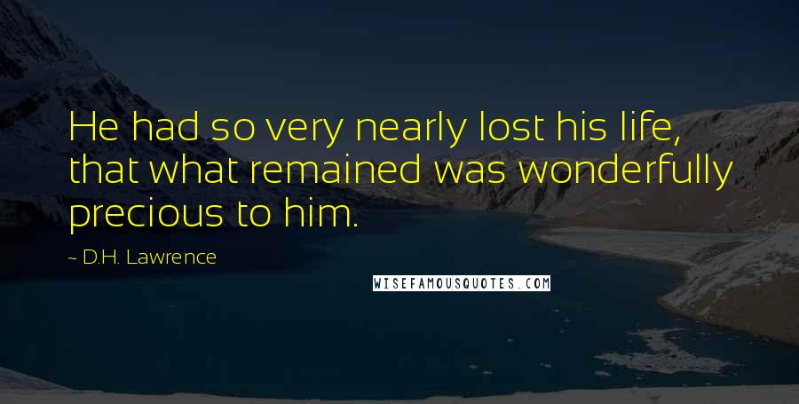 D.H. Lawrence Quotes: He had so very nearly lost his life, that what remained was wonderfully precious to him.