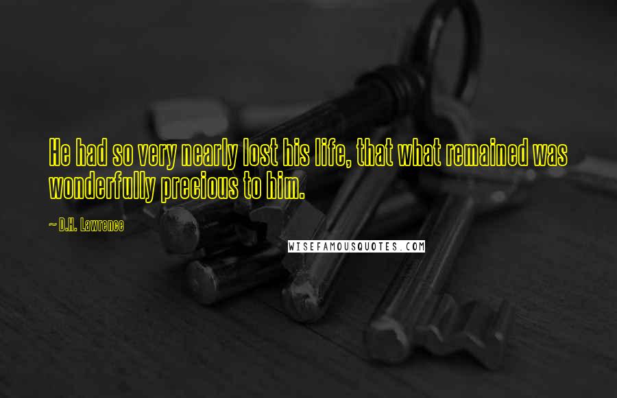 D.H. Lawrence Quotes: He had so very nearly lost his life, that what remained was wonderfully precious to him.