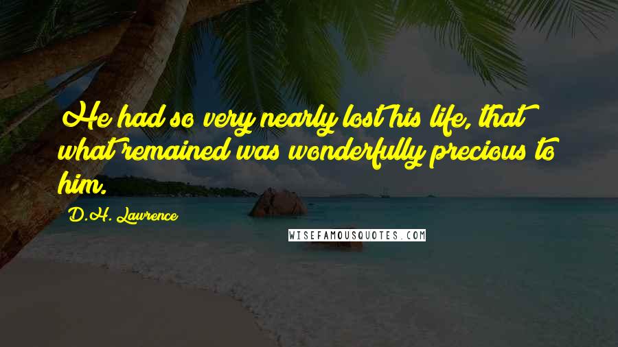 D.H. Lawrence Quotes: He had so very nearly lost his life, that what remained was wonderfully precious to him.