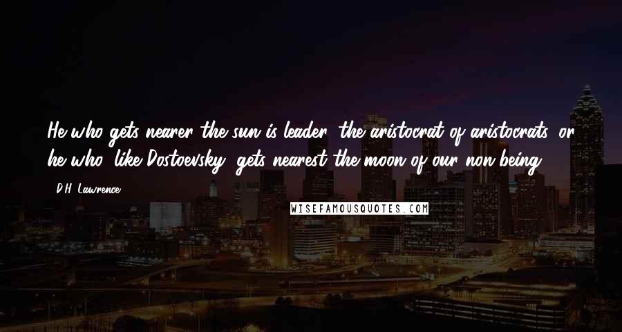 D.H. Lawrence Quotes: He who gets nearer the sun is leader, the aristocrat of aristocrats, or he who, like Dostoevsky, gets nearest the moon of our non-being.