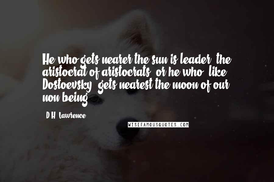 D.H. Lawrence Quotes: He who gets nearer the sun is leader, the aristocrat of aristocrats, or he who, like Dostoevsky, gets nearest the moon of our non-being.