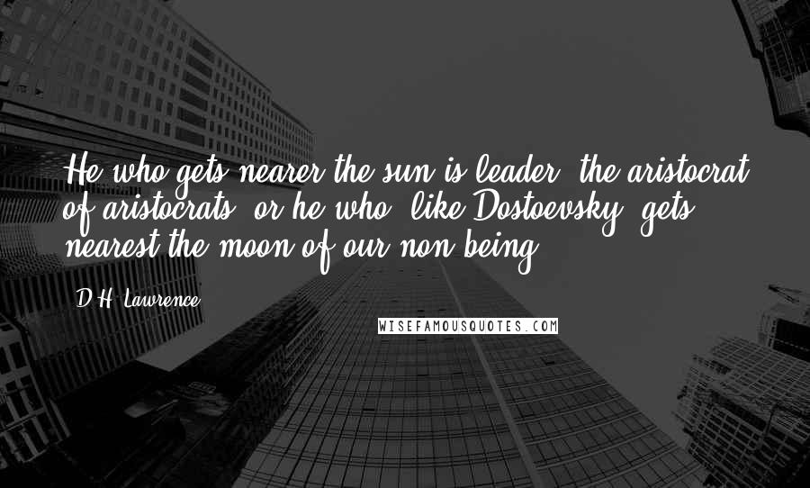 D.H. Lawrence Quotes: He who gets nearer the sun is leader, the aristocrat of aristocrats, or he who, like Dostoevsky, gets nearest the moon of our non-being.