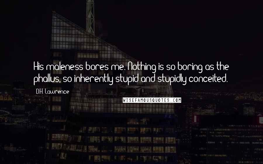 D.H. Lawrence Quotes: His maleness bores me. Nothing is so boring as the phallus, so inherently stupid and stupidly conceited.