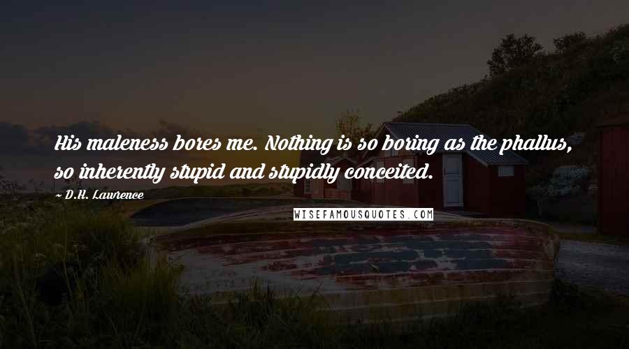 D.H. Lawrence Quotes: His maleness bores me. Nothing is so boring as the phallus, so inherently stupid and stupidly conceited.