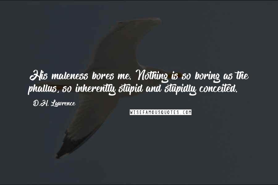 D.H. Lawrence Quotes: His maleness bores me. Nothing is so boring as the phallus, so inherently stupid and stupidly conceited.
