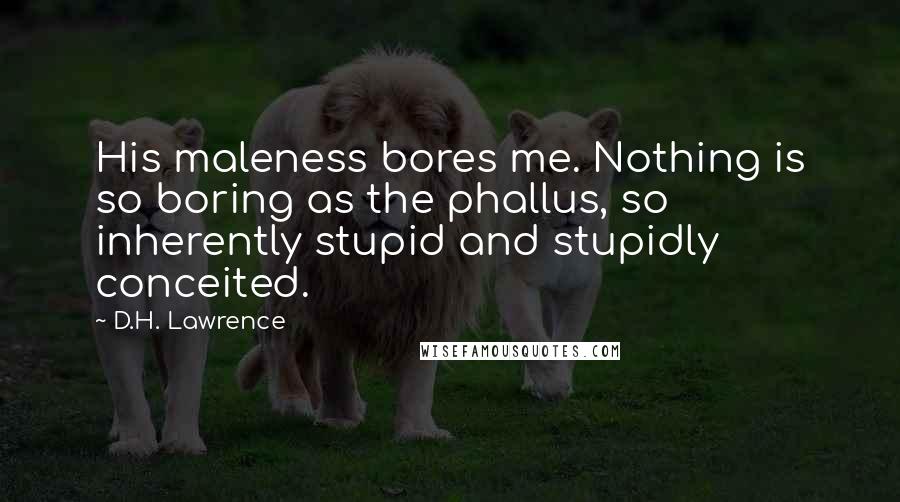 D.H. Lawrence Quotes: His maleness bores me. Nothing is so boring as the phallus, so inherently stupid and stupidly conceited.