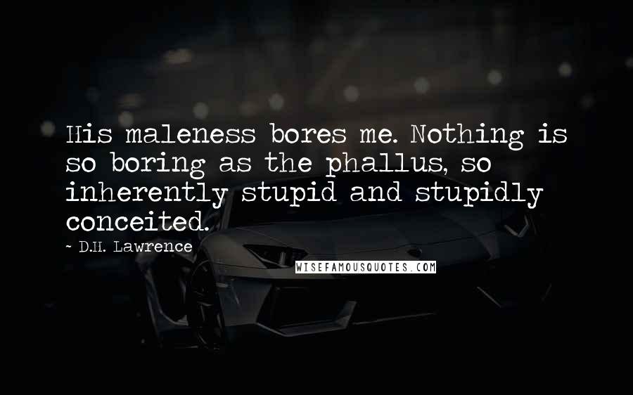 D.H. Lawrence Quotes: His maleness bores me. Nothing is so boring as the phallus, so inherently stupid and stupidly conceited.