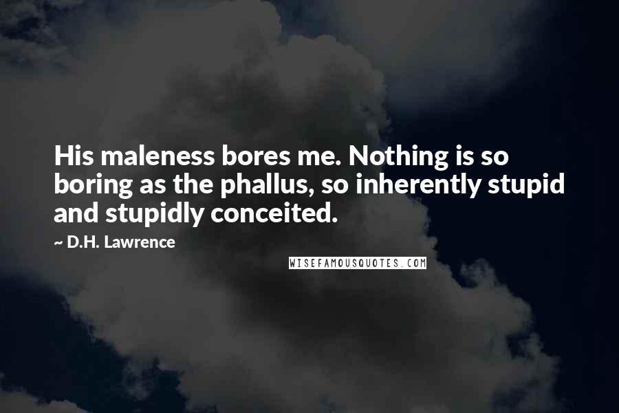 D.H. Lawrence Quotes: His maleness bores me. Nothing is so boring as the phallus, so inherently stupid and stupidly conceited.