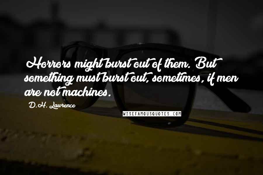 D.H. Lawrence Quotes: Horrors might burst out of them. But something must burst out, sometimes, if men are not machines.