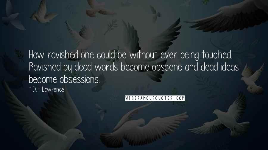 D.H. Lawrence Quotes: How ravished one could be without ever being touched. Ravished by dead words become obscene and dead ideas become obsessions.