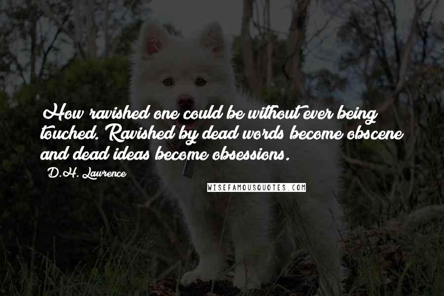 D.H. Lawrence Quotes: How ravished one could be without ever being touched. Ravished by dead words become obscene and dead ideas become obsessions.