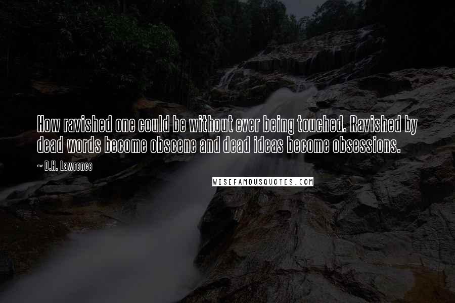 D.H. Lawrence Quotes: How ravished one could be without ever being touched. Ravished by dead words become obscene and dead ideas become obsessions.