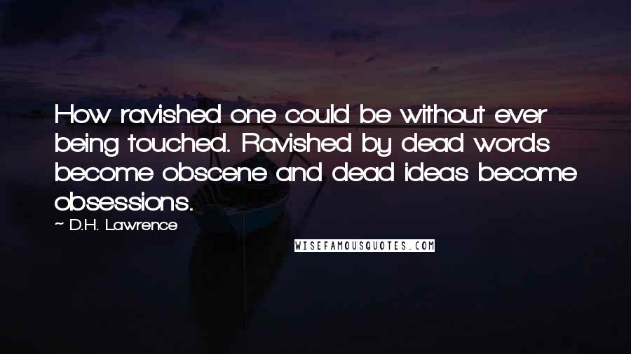 D.H. Lawrence Quotes: How ravished one could be without ever being touched. Ravished by dead words become obscene and dead ideas become obsessions.