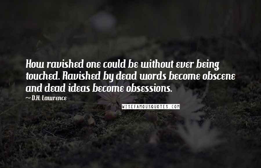 D.H. Lawrence Quotes: How ravished one could be without ever being touched. Ravished by dead words become obscene and dead ideas become obsessions.