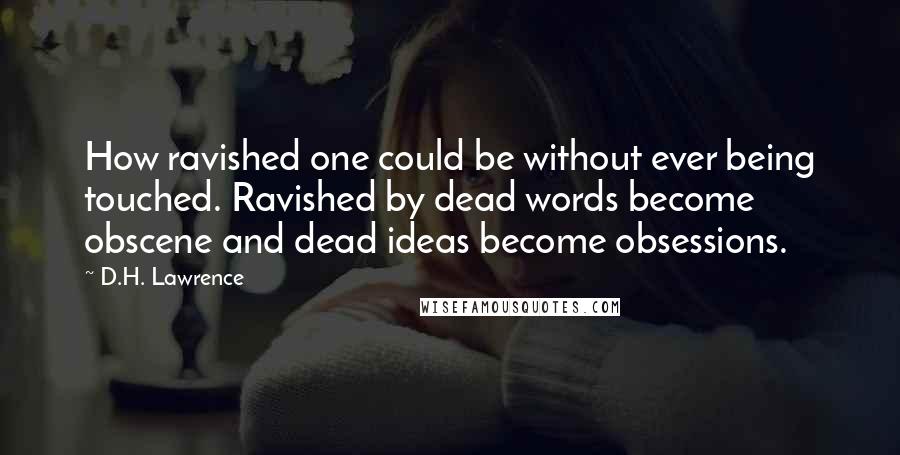 D.H. Lawrence Quotes: How ravished one could be without ever being touched. Ravished by dead words become obscene and dead ideas become obsessions.