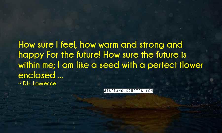 D.H. Lawrence Quotes: How sure I feel, how warm and strong and happy For the future! How sure the future is within me; I am like a seed with a perfect flower enclosed ...