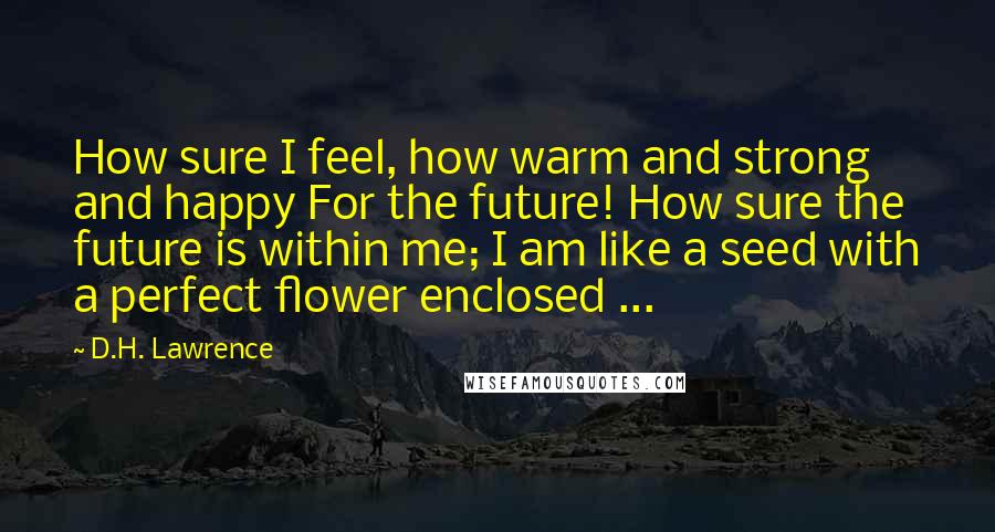 D.H. Lawrence Quotes: How sure I feel, how warm and strong and happy For the future! How sure the future is within me; I am like a seed with a perfect flower enclosed ...