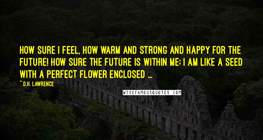 D.H. Lawrence Quotes: How sure I feel, how warm and strong and happy For the future! How sure the future is within me; I am like a seed with a perfect flower enclosed ...