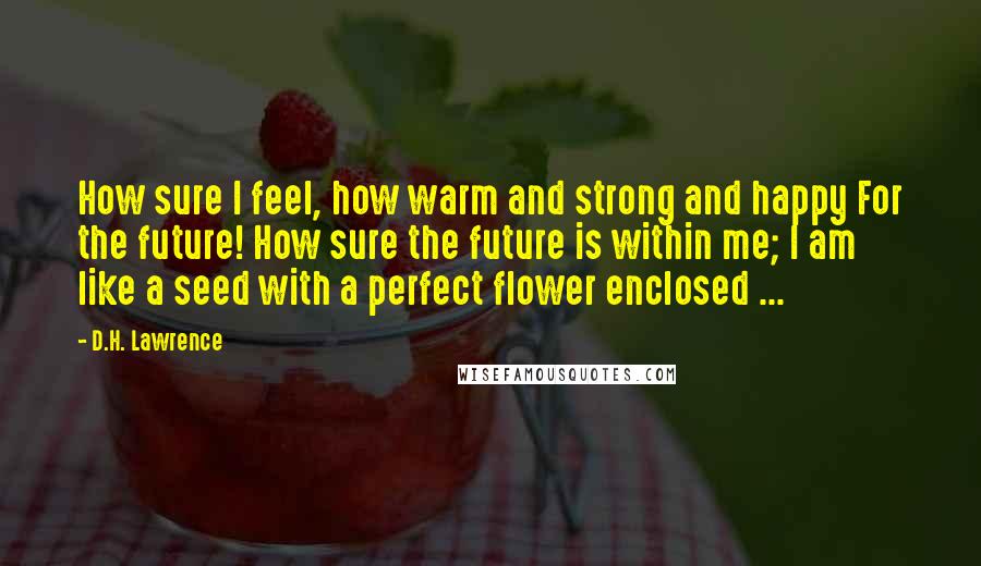 D.H. Lawrence Quotes: How sure I feel, how warm and strong and happy For the future! How sure the future is within me; I am like a seed with a perfect flower enclosed ...