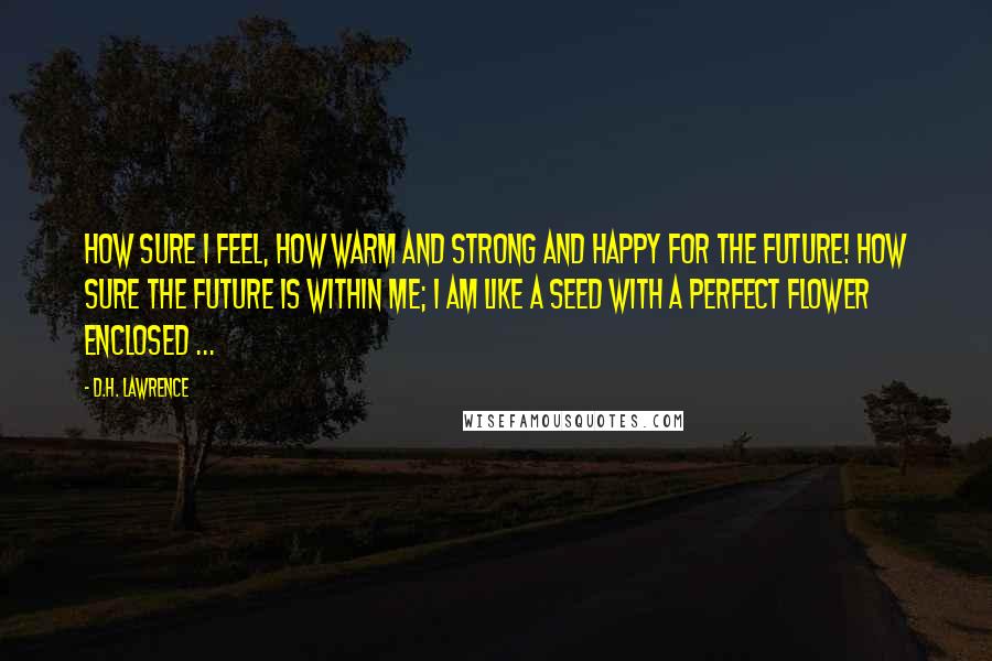 D.H. Lawrence Quotes: How sure I feel, how warm and strong and happy For the future! How sure the future is within me; I am like a seed with a perfect flower enclosed ...
