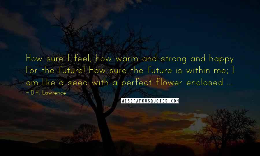 D.H. Lawrence Quotes: How sure I feel, how warm and strong and happy For the future! How sure the future is within me; I am like a seed with a perfect flower enclosed ...