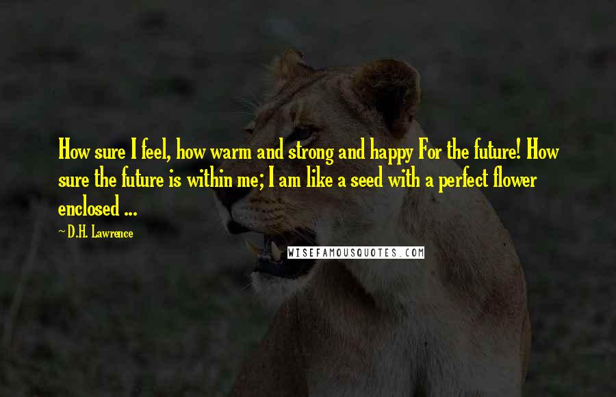 D.H. Lawrence Quotes: How sure I feel, how warm and strong and happy For the future! How sure the future is within me; I am like a seed with a perfect flower enclosed ...