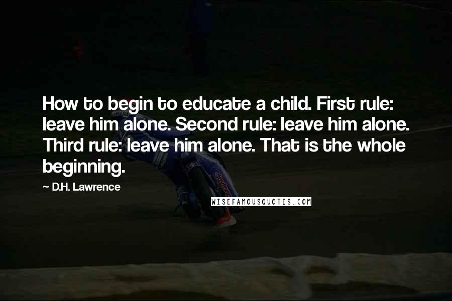 D.H. Lawrence Quotes: How to begin to educate a child. First rule: leave him alone. Second rule: leave him alone. Third rule: leave him alone. That is the whole beginning.