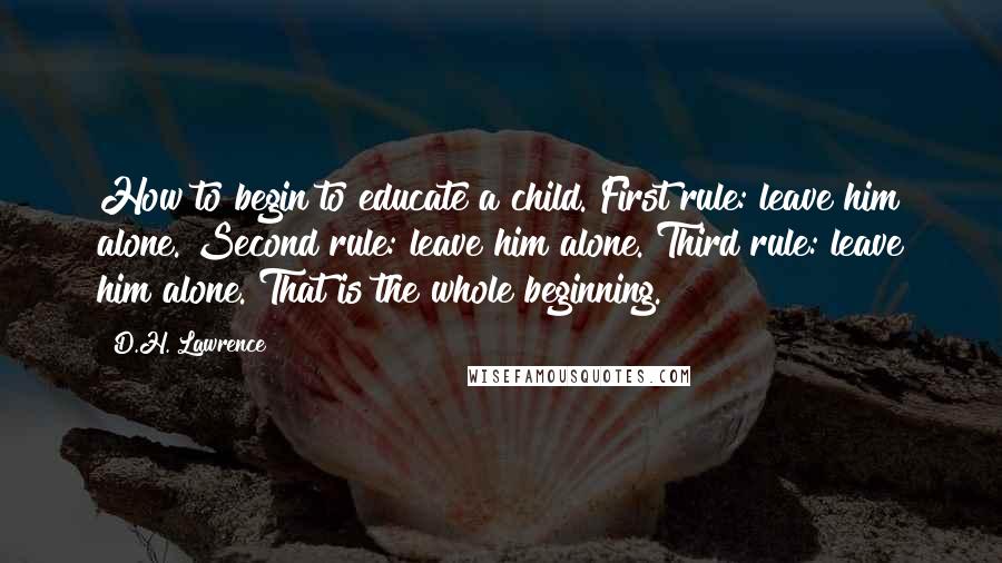 D.H. Lawrence Quotes: How to begin to educate a child. First rule: leave him alone. Second rule: leave him alone. Third rule: leave him alone. That is the whole beginning.