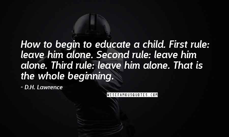 D.H. Lawrence Quotes: How to begin to educate a child. First rule: leave him alone. Second rule: leave him alone. Third rule: leave him alone. That is the whole beginning.