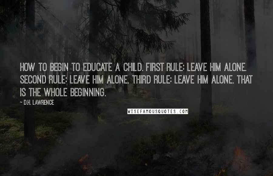 D.H. Lawrence Quotes: How to begin to educate a child. First rule: leave him alone. Second rule: leave him alone. Third rule: leave him alone. That is the whole beginning.