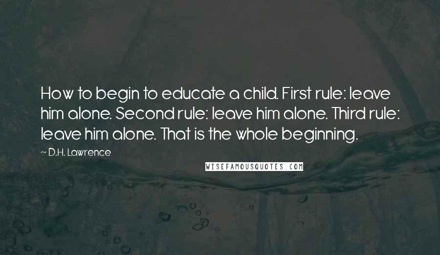 D.H. Lawrence Quotes: How to begin to educate a child. First rule: leave him alone. Second rule: leave him alone. Third rule: leave him alone. That is the whole beginning.