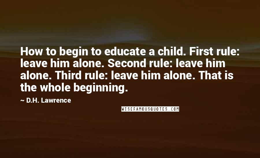 D.H. Lawrence Quotes: How to begin to educate a child. First rule: leave him alone. Second rule: leave him alone. Third rule: leave him alone. That is the whole beginning.