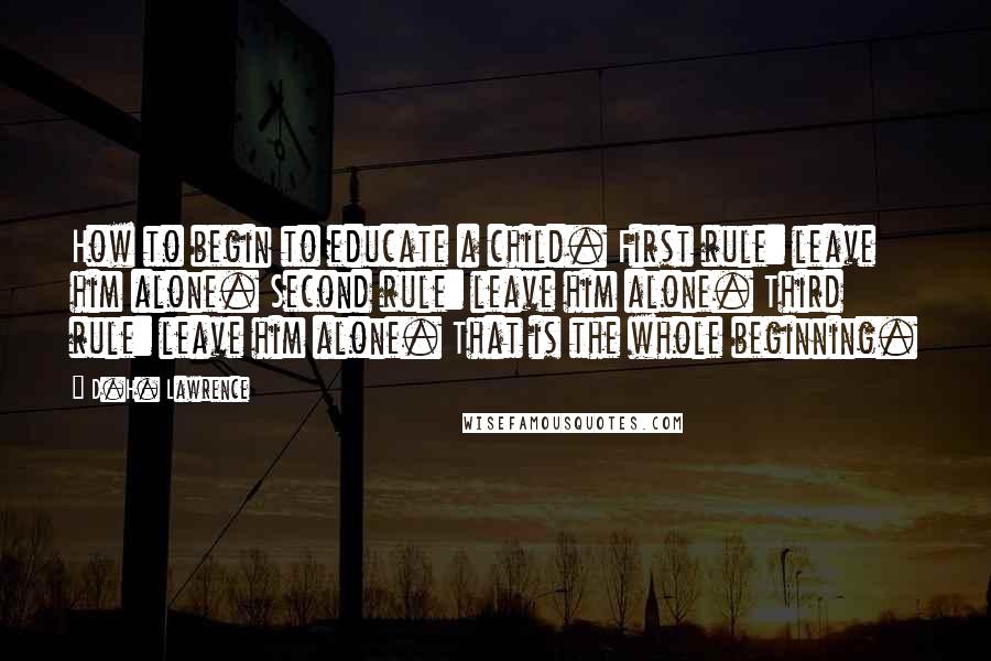 D.H. Lawrence Quotes: How to begin to educate a child. First rule: leave him alone. Second rule: leave him alone. Third rule: leave him alone. That is the whole beginning.