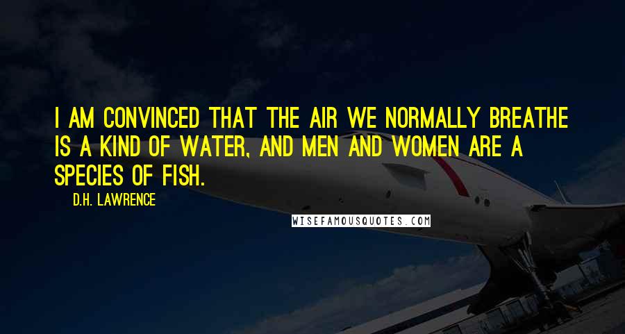 D.H. Lawrence Quotes: I am convinced that the air we normally breathe is a kind of water, and men and women are a species of fish.