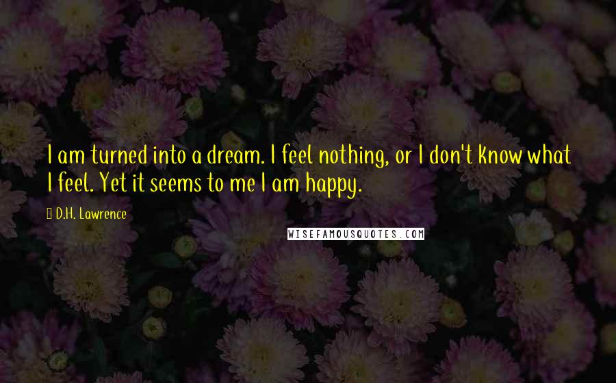 D.H. Lawrence Quotes: I am turned into a dream. I feel nothing, or I don't know what I feel. Yet it seems to me I am happy.