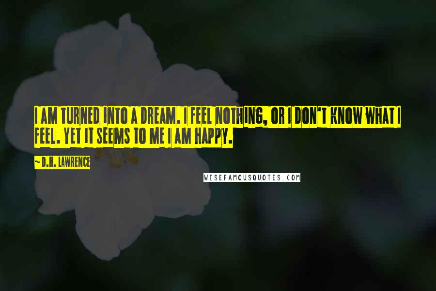 D.H. Lawrence Quotes: I am turned into a dream. I feel nothing, or I don't know what I feel. Yet it seems to me I am happy.