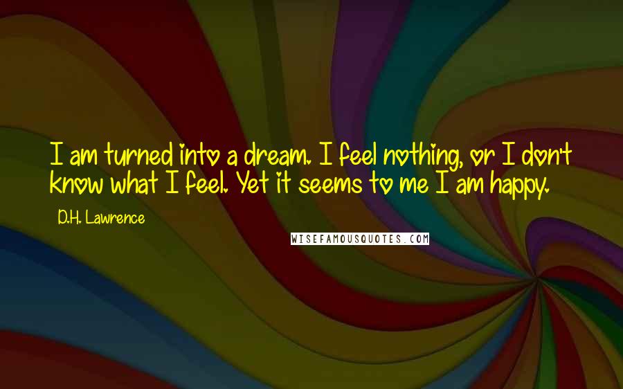 D.H. Lawrence Quotes: I am turned into a dream. I feel nothing, or I don't know what I feel. Yet it seems to me I am happy.